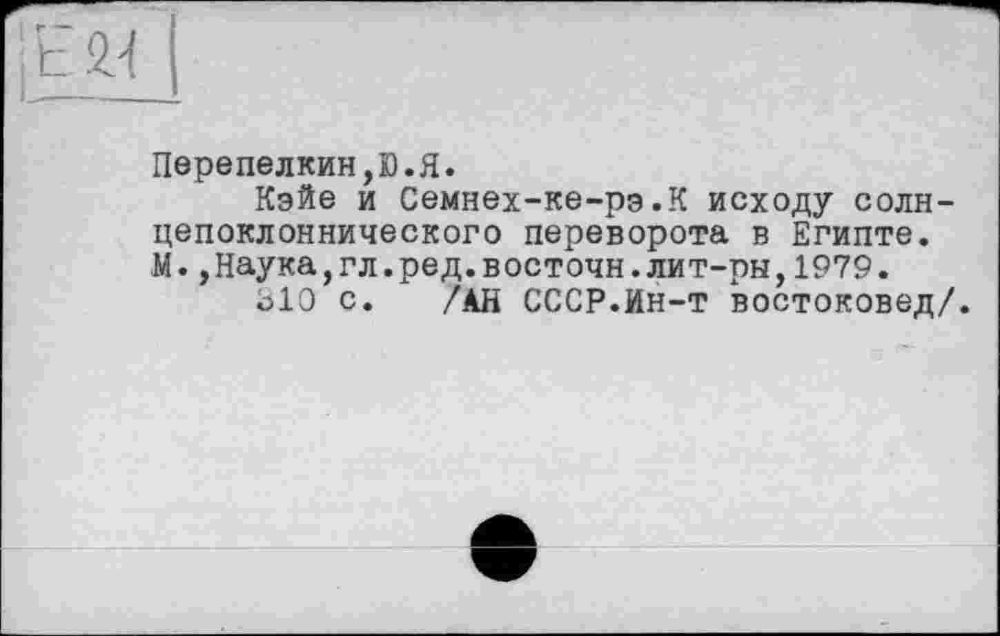 ﻿Перепелкин,D.Я.
Кэйе и Семнех-ке-рэ.К исходу солн-цепоклоннического переворота в Египте. М.,Наука,гл.ред.восточн.лит-ры,1979.
Ъ10 с. /АН СССР.Ин-т востоковед/.